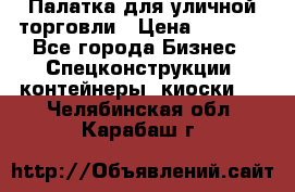 Палатка для уличной торговли › Цена ­ 6 000 - Все города Бизнес » Спецконструкции, контейнеры, киоски   . Челябинская обл.,Карабаш г.